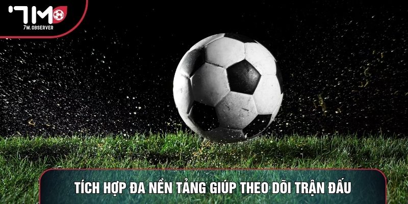 Tích hợp đa nền tảng giúp theo dõi trận đấu dễ dàng